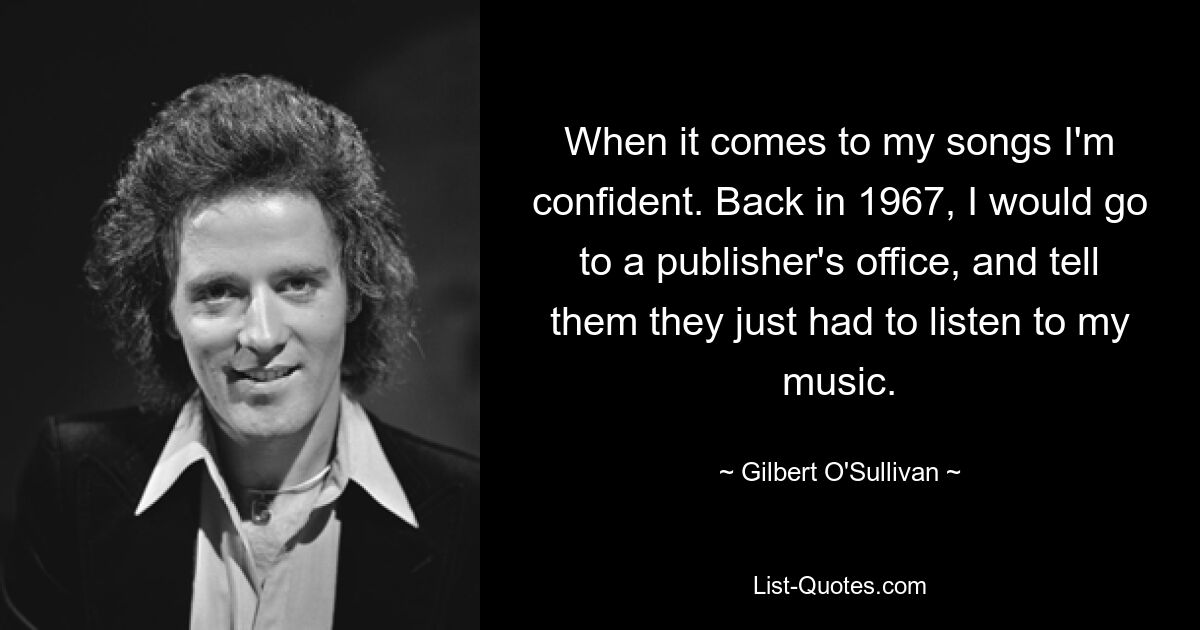 When it comes to my songs I'm confident. Back in 1967, I would go to a publisher's office, and tell them they just had to listen to my music. — © Gilbert O'Sullivan