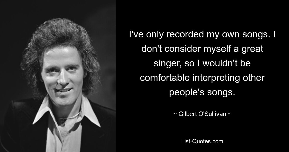 I've only recorded my own songs. I don't consider myself a great singer, so I wouldn't be comfortable interpreting other people's songs. — © Gilbert O'Sullivan