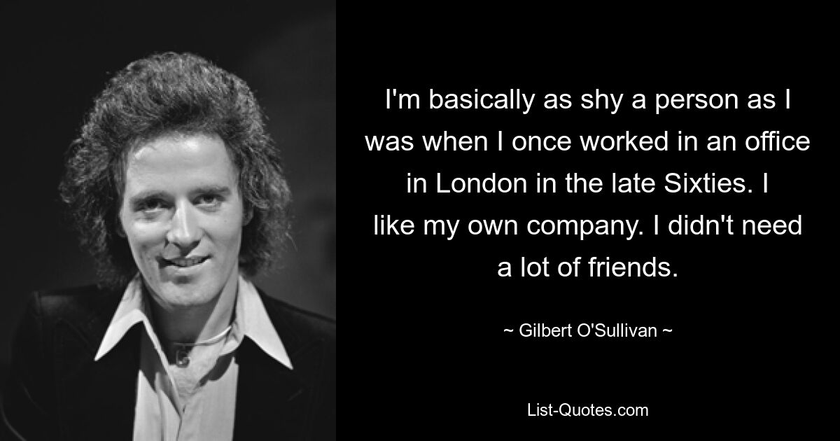 I'm basically as shy a person as I was when I once worked in an office in London in the late Sixties. I like my own company. I didn't need a lot of friends. — © Gilbert O'Sullivan