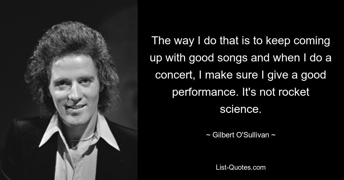 Das tue ich, indem ich mir immer wieder gute Songs ausdenke und wenn ich ein Konzert gebe, stelle ich sicher, dass ich eine gute Leistung liefere. Das ist kein Hexenwerk. — © Gilbert O&#39;Sullivan 