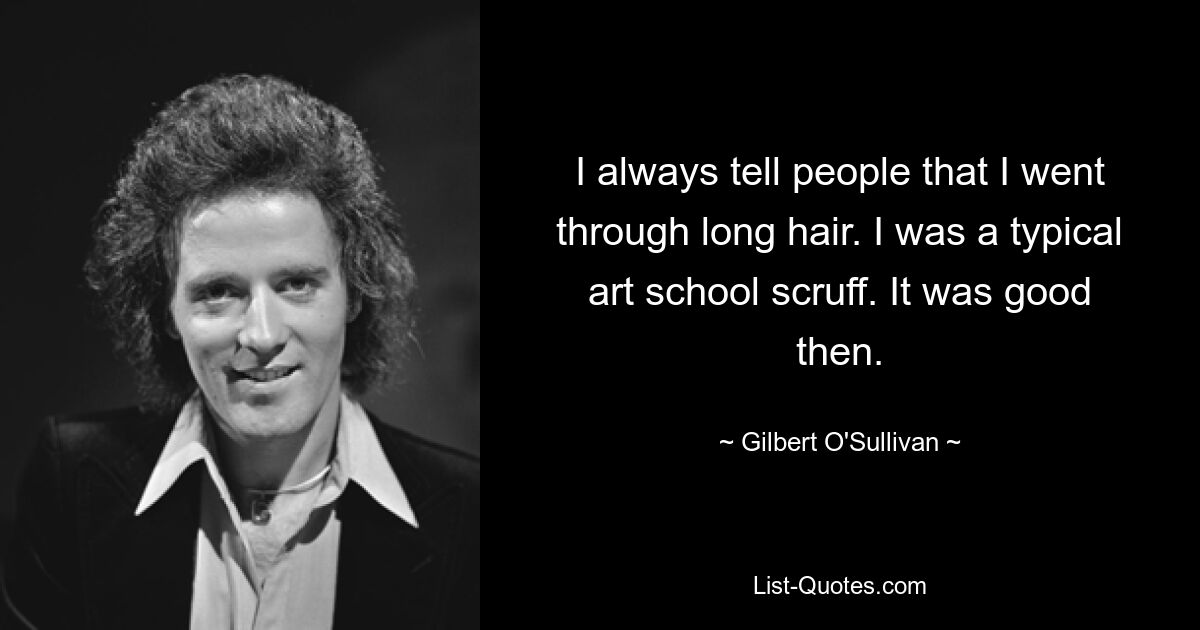 I always tell people that I went through long hair. I was a typical art school scruff. It was good then. — © Gilbert O'Sullivan