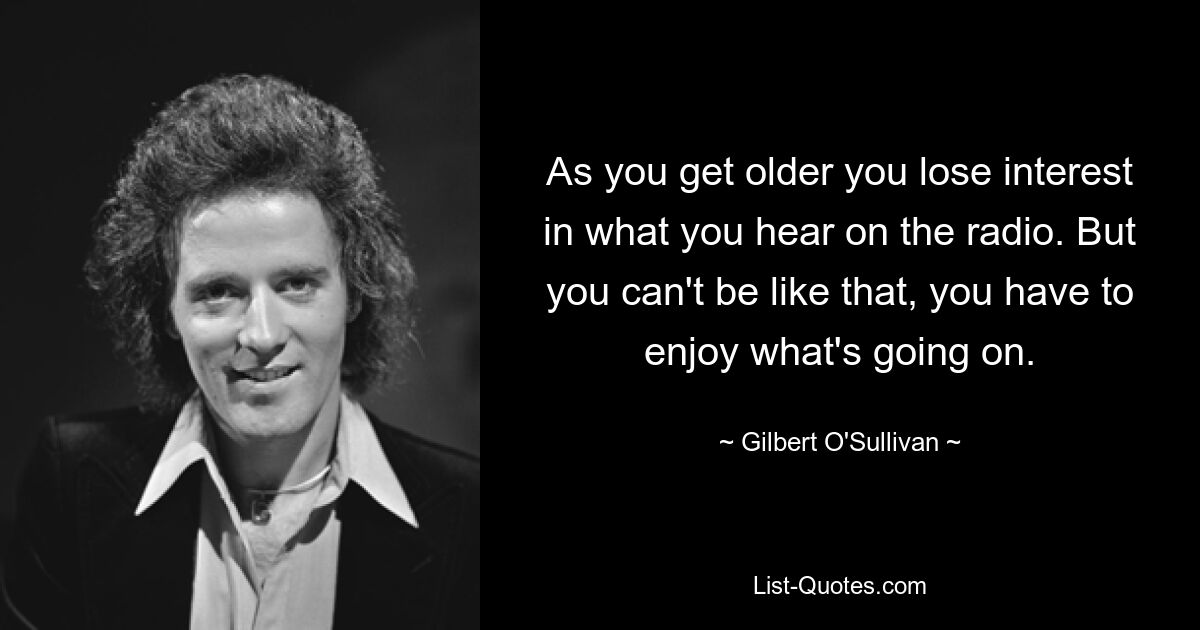 As you get older you lose interest in what you hear on the radio. But you can't be like that, you have to enjoy what's going on. — © Gilbert O'Sullivan