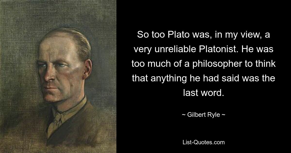 So too Plato was, in my view, a very unreliable Platonist. He was too much of a philosopher to think that anything he had said was the last word. — © Gilbert Ryle