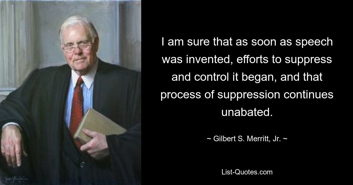 I am sure that as soon as speech was invented, efforts to suppress and control it began, and that process of suppression continues unabated. — © Gilbert S. Merritt, Jr.