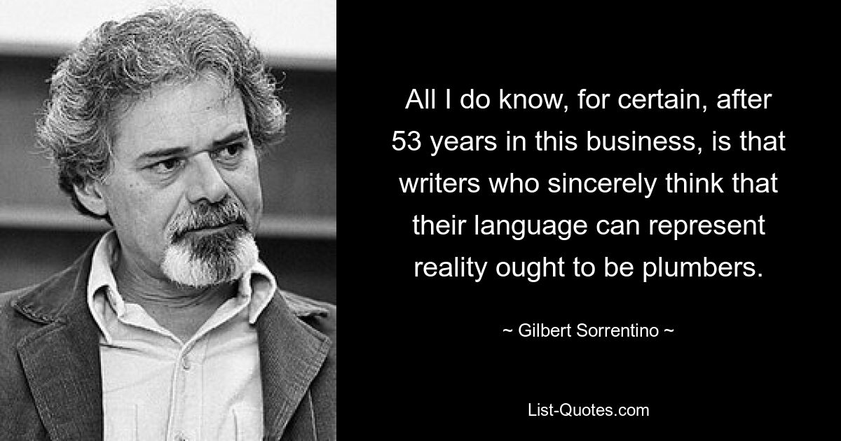 All I do know, for certain, after 53 years in this business, is that writers who sincerely think that their language can represent reality ought to be plumbers. — © Gilbert Sorrentino