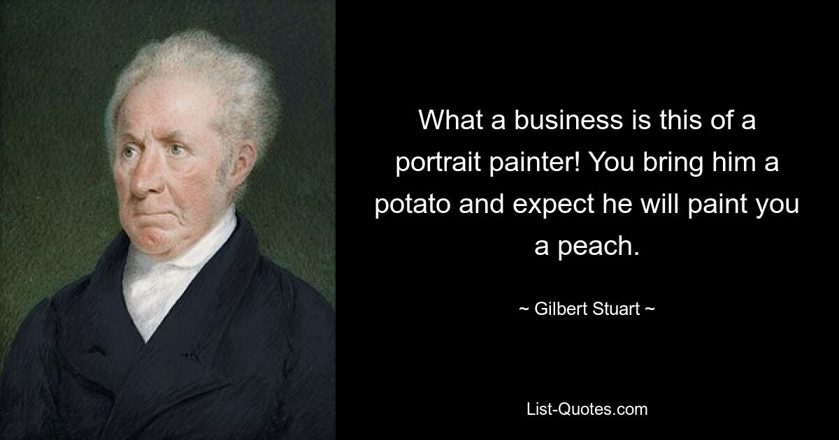 What a business is this of a portrait painter! You bring him a potato and expect he will paint you a peach. — © Gilbert Stuart