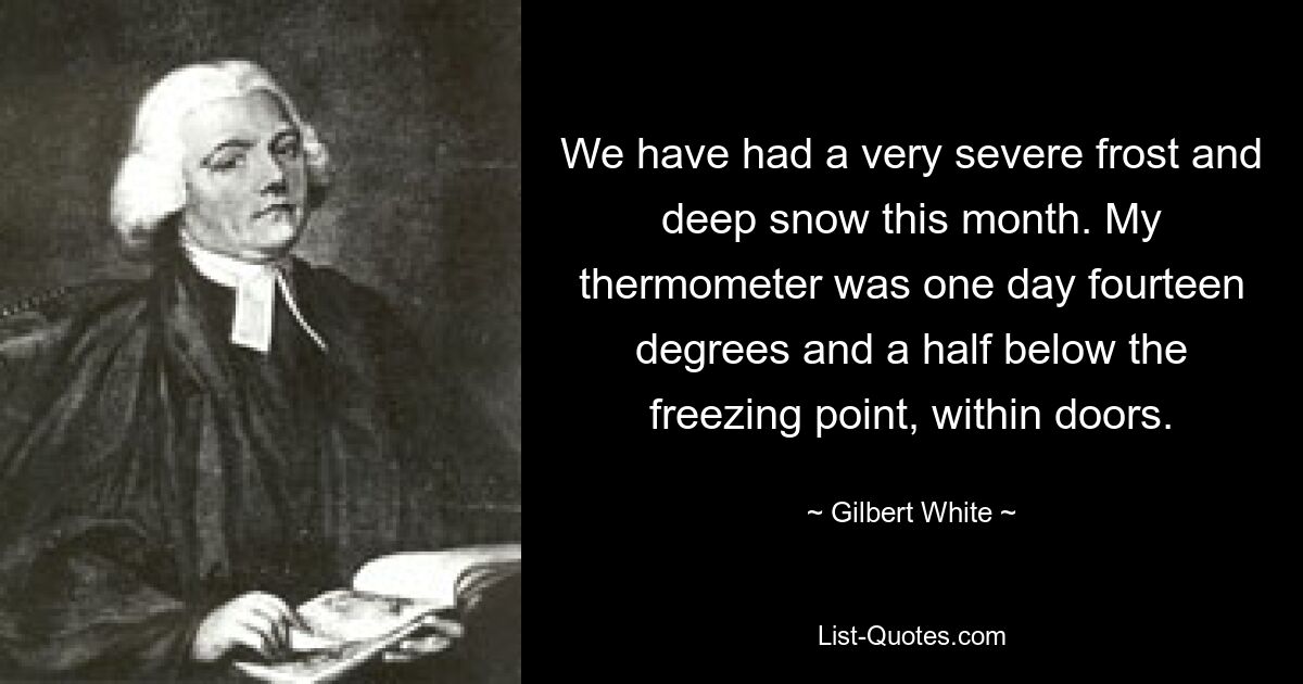 We have had a very severe frost and deep snow this month. My thermometer was one day fourteen degrees and a half below the freezing point, within doors. — © Gilbert White