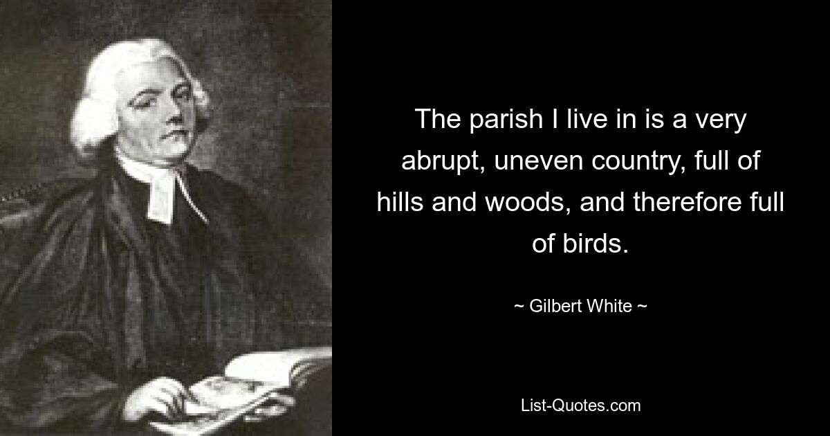 The parish I live in is a very abrupt, uneven country, full of hills and woods, and therefore full of birds. — © Gilbert White