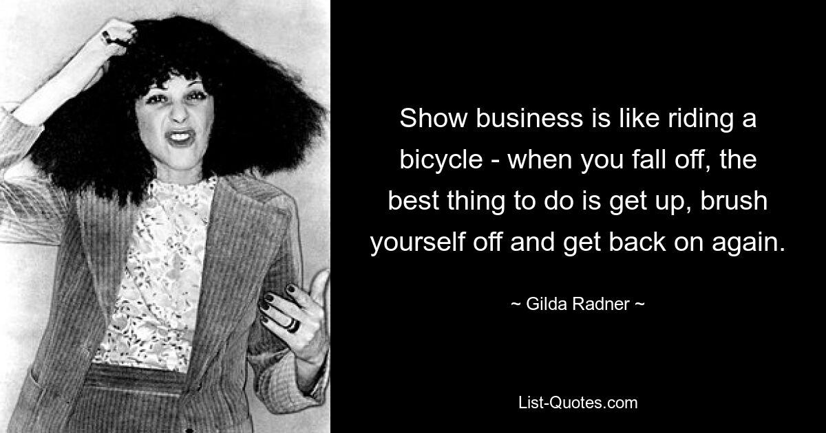 Show business is like riding a bicycle - when you fall off, the best thing to do is get up, brush yourself off and get back on again. — © Gilda Radner