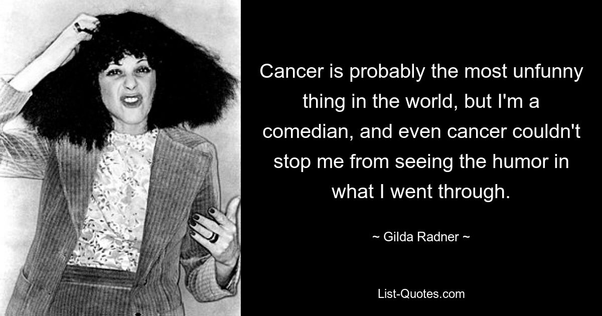 Cancer is probably the most unfunny thing in the world, but I'm a comedian, and even cancer couldn't stop me from seeing the humor in what I went through. — © Gilda Radner