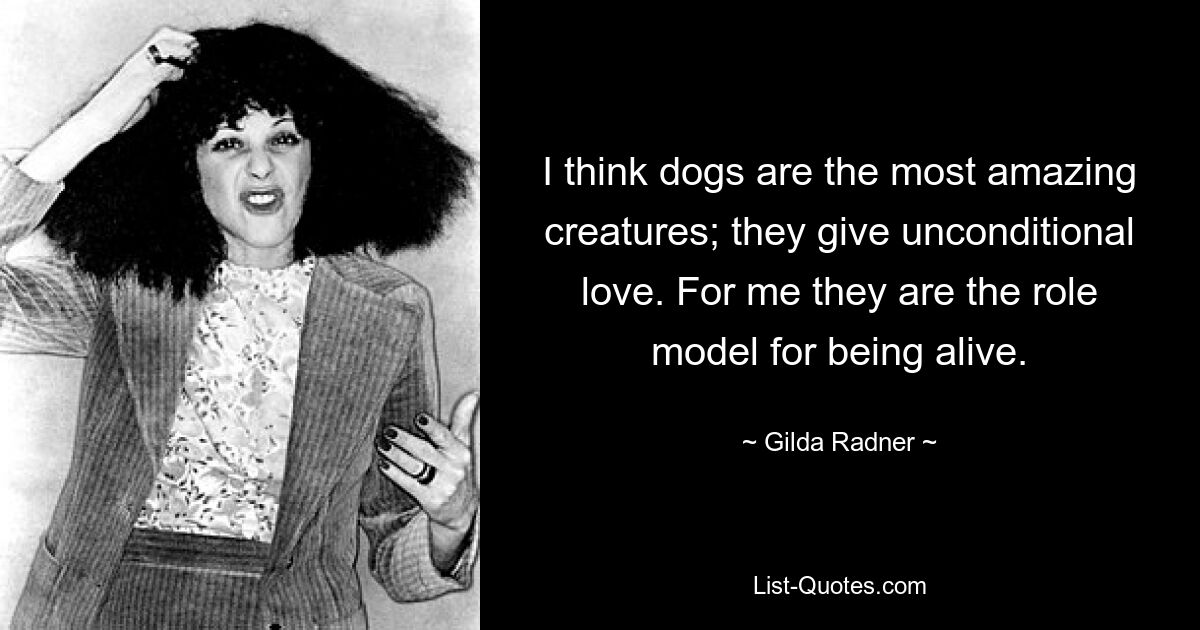 I think dogs are the most amazing creatures; they give unconditional love. For me they are the role model for being alive. — © Gilda Radner