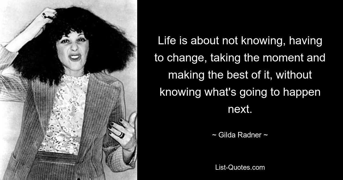 Life is about not knowing, having to change, taking the moment and making the best of it, without knowing what's going to happen next. — © Gilda Radner