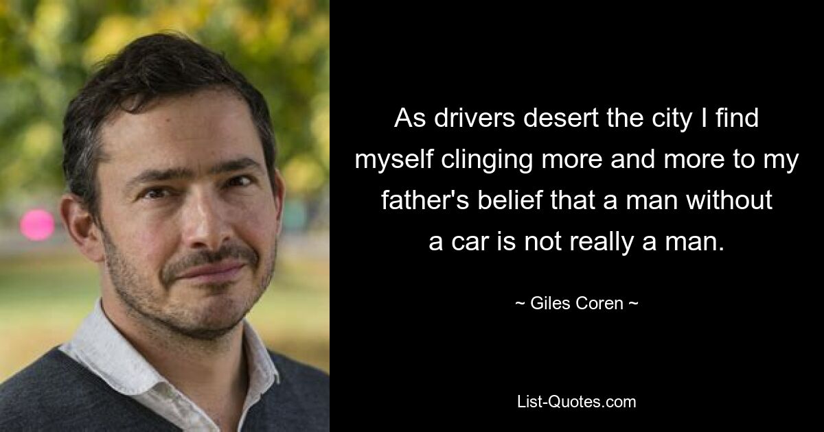 As drivers desert the city I find myself clinging more and more to my father's belief that a man without a car is not really a man. — © Giles Coren