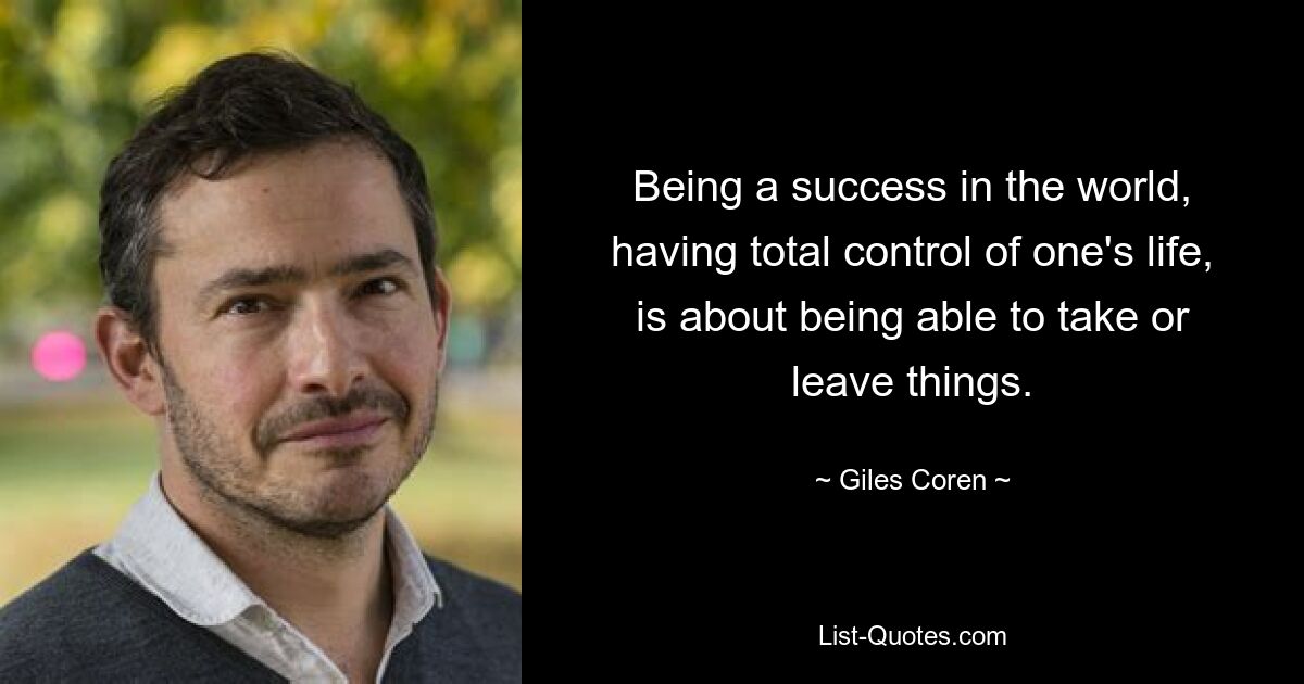 Being a success in the world, having total control of one's life, is about being able to take or leave things. — © Giles Coren