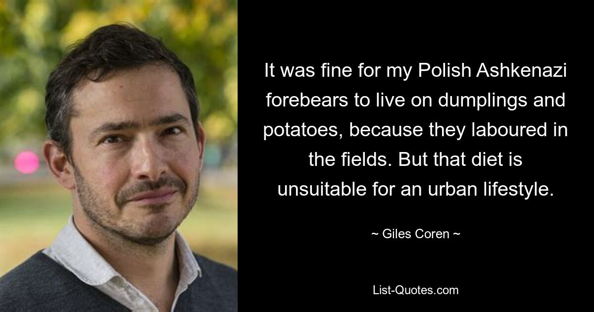 It was fine for my Polish Ashkenazi forebears to live on dumplings and potatoes, because they laboured in the fields. But that diet is unsuitable for an urban lifestyle. — © Giles Coren