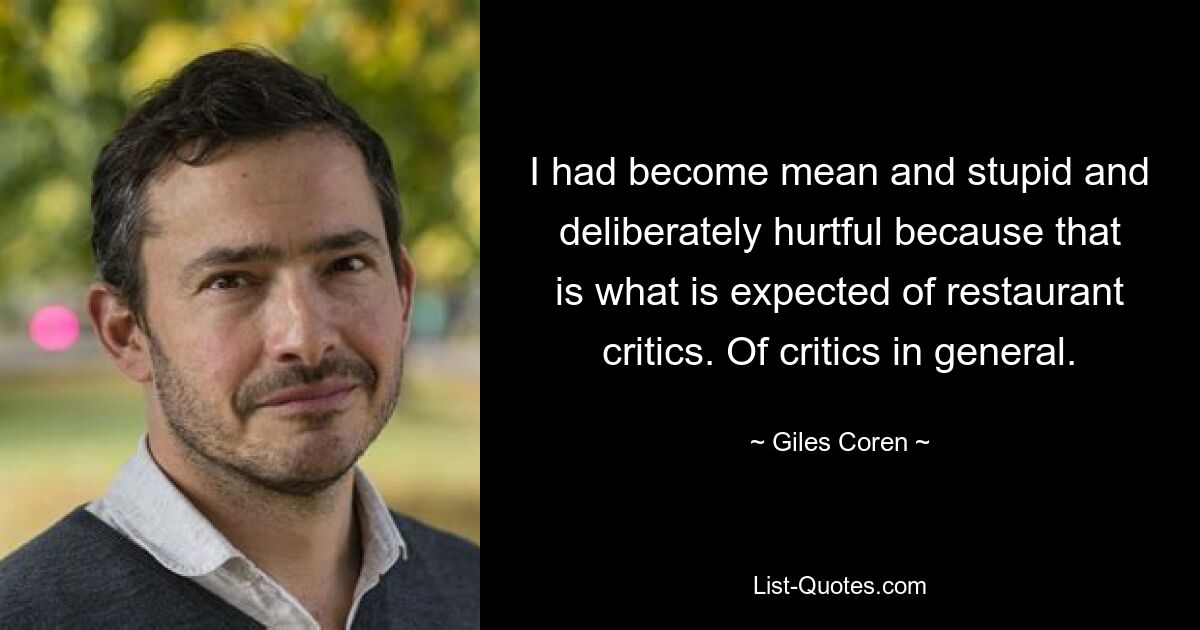 I had become mean and stupid and deliberately hurtful because that is what is expected of restaurant critics. Of critics in general. — © Giles Coren