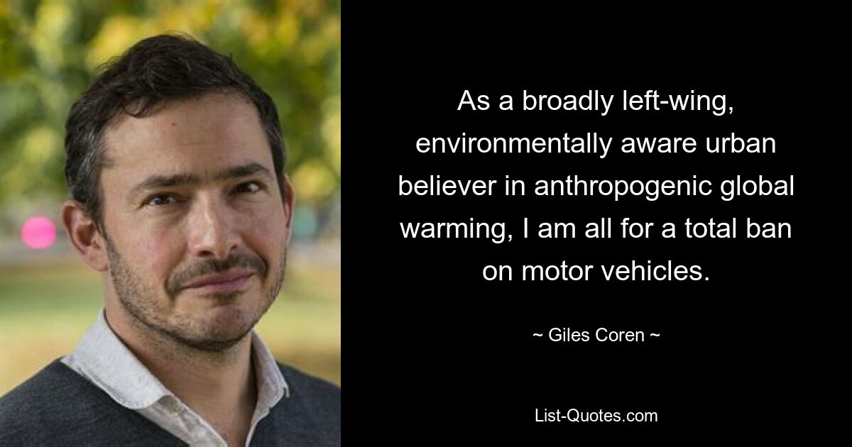 As a broadly left-wing, environmentally aware urban believer in anthropogenic global warming, I am all for a total ban on motor vehicles. — © Giles Coren