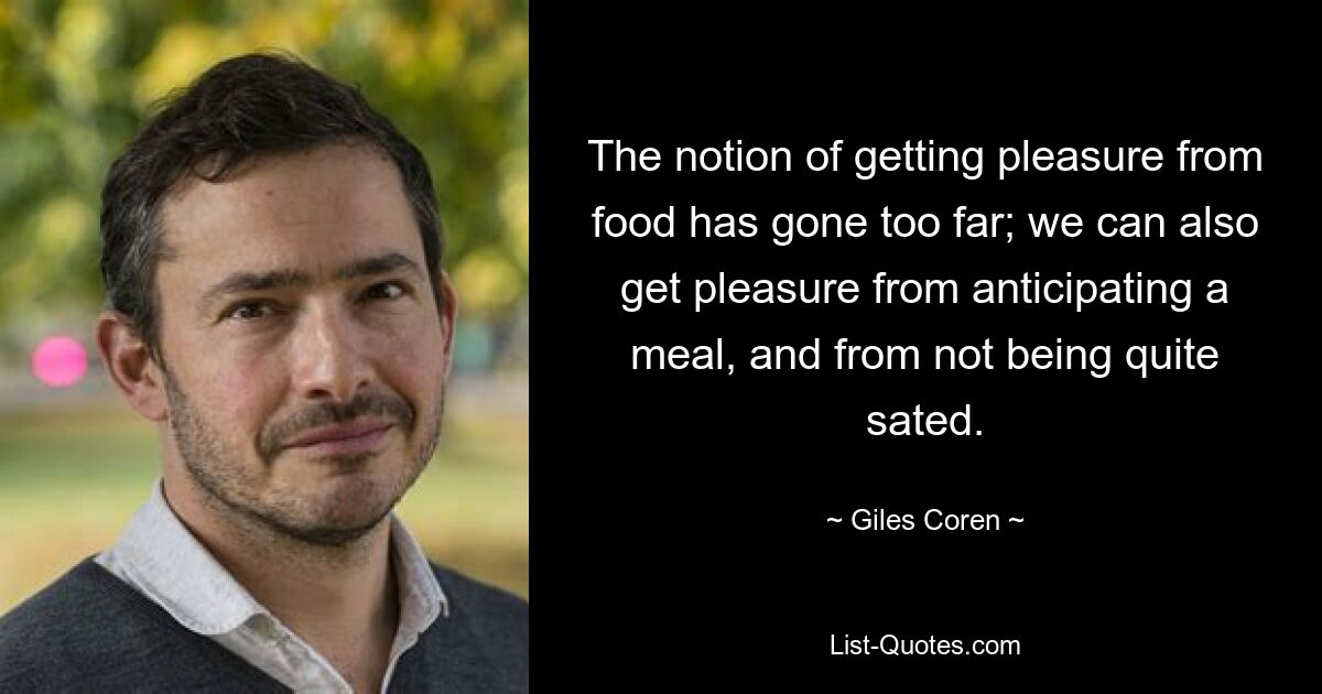 The notion of getting pleasure from food has gone too far; we can also get pleasure from anticipating a meal, and from not being quite sated. — © Giles Coren