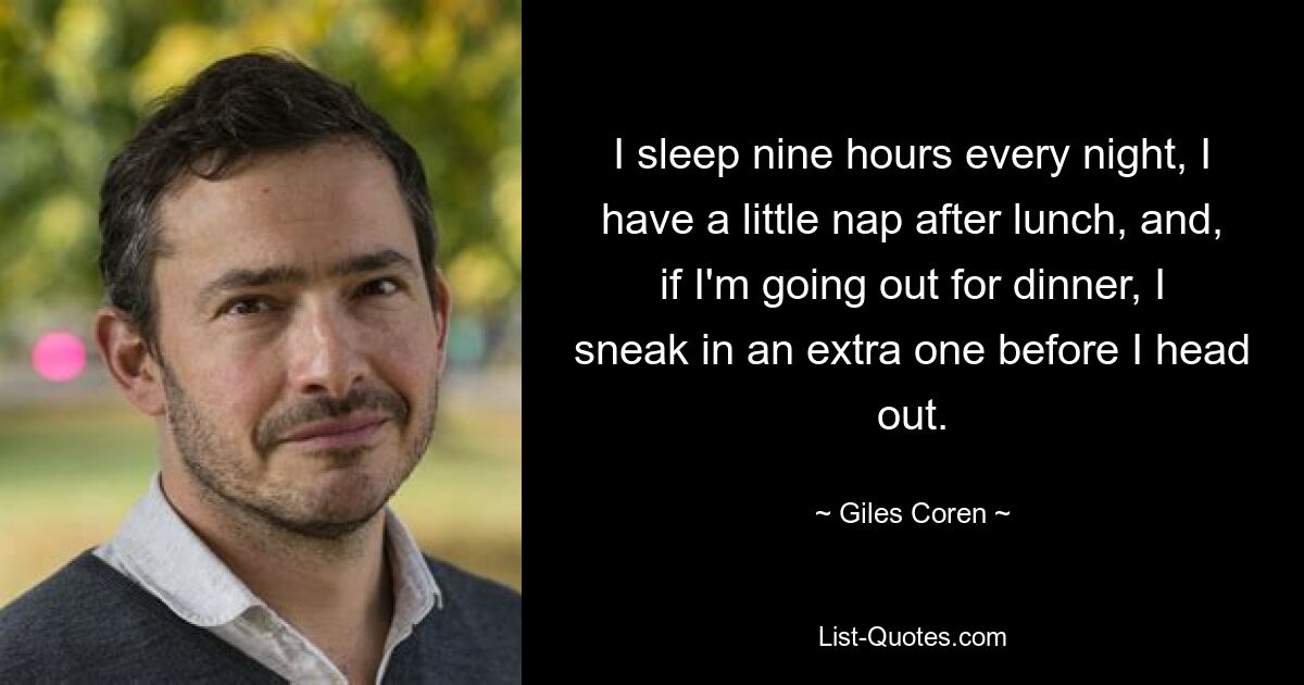 I sleep nine hours every night, I have a little nap after lunch, and, if I'm going out for dinner, I sneak in an extra one before I head out. — © Giles Coren