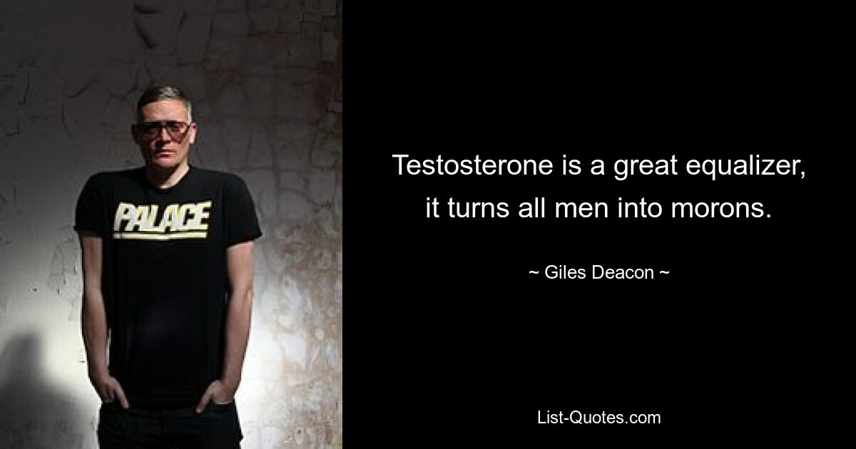 Testosterone is a great equalizer, it turns all men into morons. — © Giles Deacon