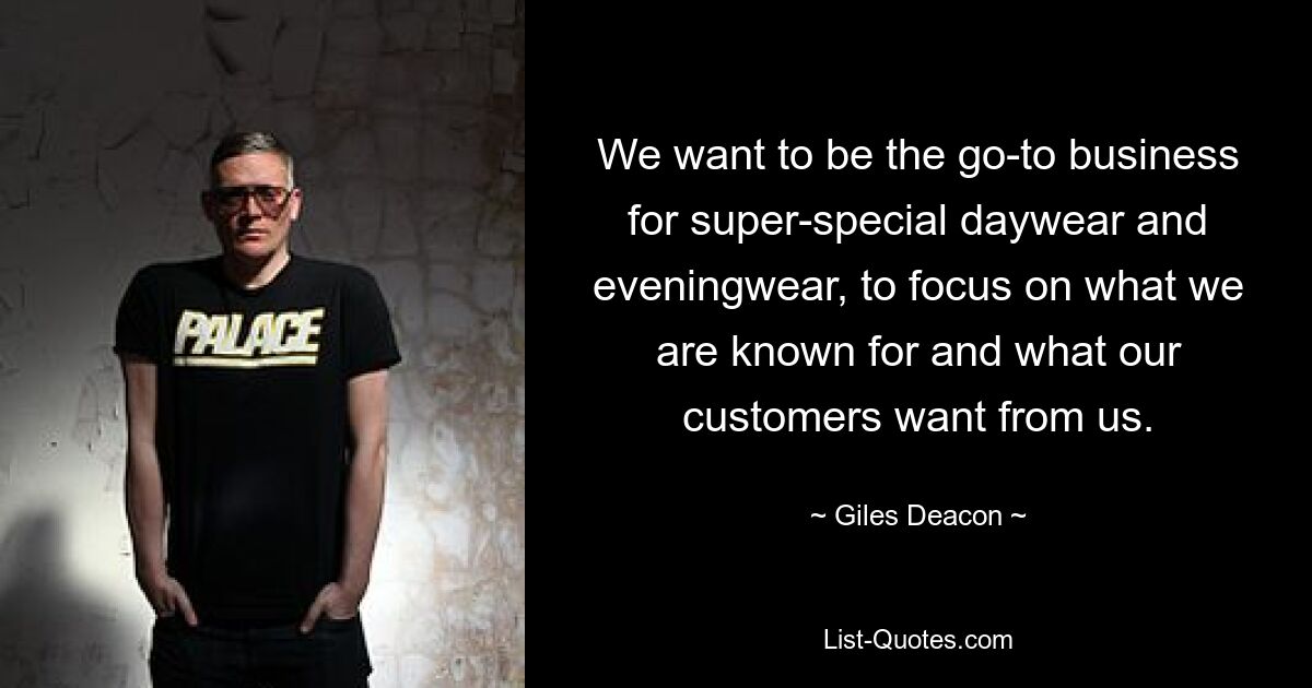 We want to be the go-to business for super-special daywear and eveningwear, to focus on what we are known for and what our customers want from us. — © Giles Deacon