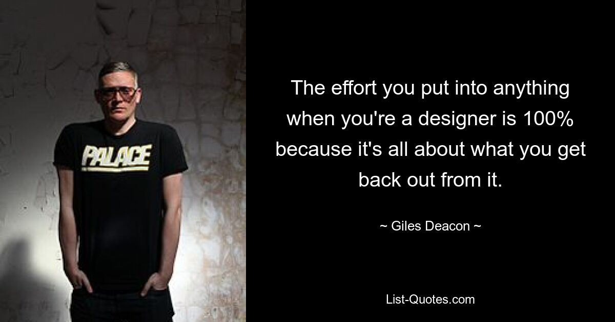 The effort you put into anything when you're a designer is 100% because it's all about what you get back out from it. — © Giles Deacon