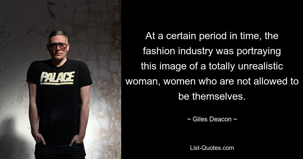 At a certain period in time, the fashion industry was portraying this image of a totally unrealistic woman, women who are not allowed to be themselves. — © Giles Deacon