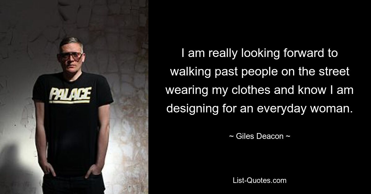 I am really looking forward to walking past people on the street wearing my clothes and know I am designing for an everyday woman. — © Giles Deacon