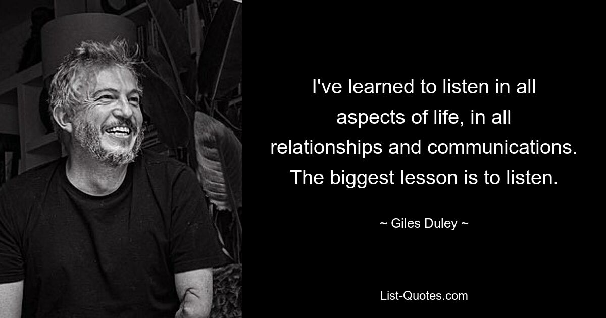 I've learned to listen in all aspects of life, in all relationships and communications. The biggest lesson is to listen. — © Giles Duley