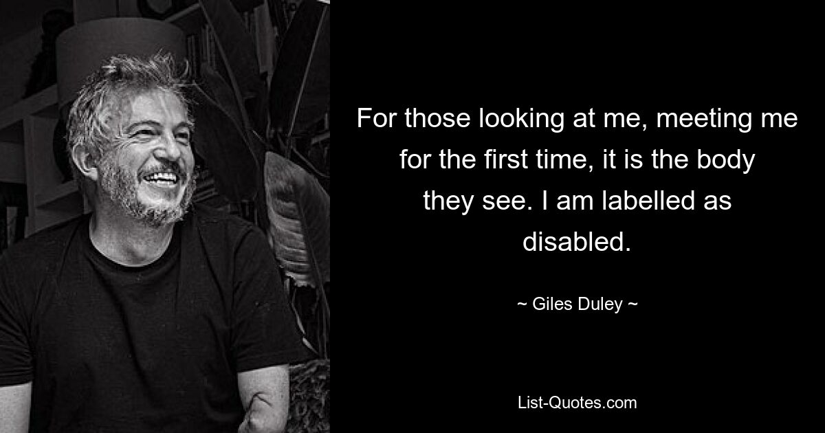 For those looking at me, meeting me for the first time, it is the body they see. I am labelled as disabled. — © Giles Duley