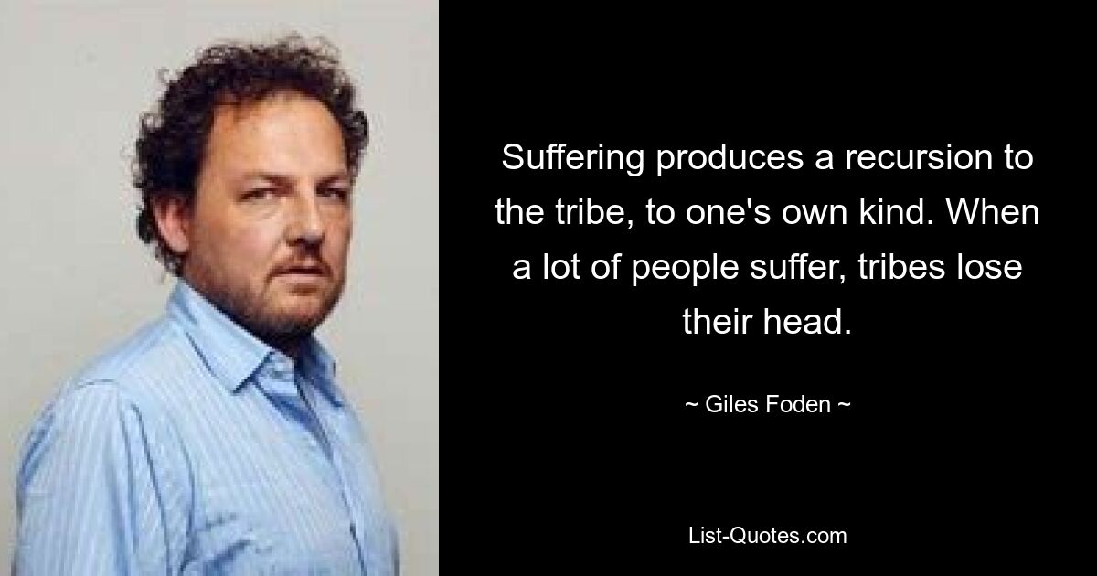 Suffering produces a recursion to the tribe, to one's own kind. When a lot of people suffer, tribes lose their head. — © Giles Foden