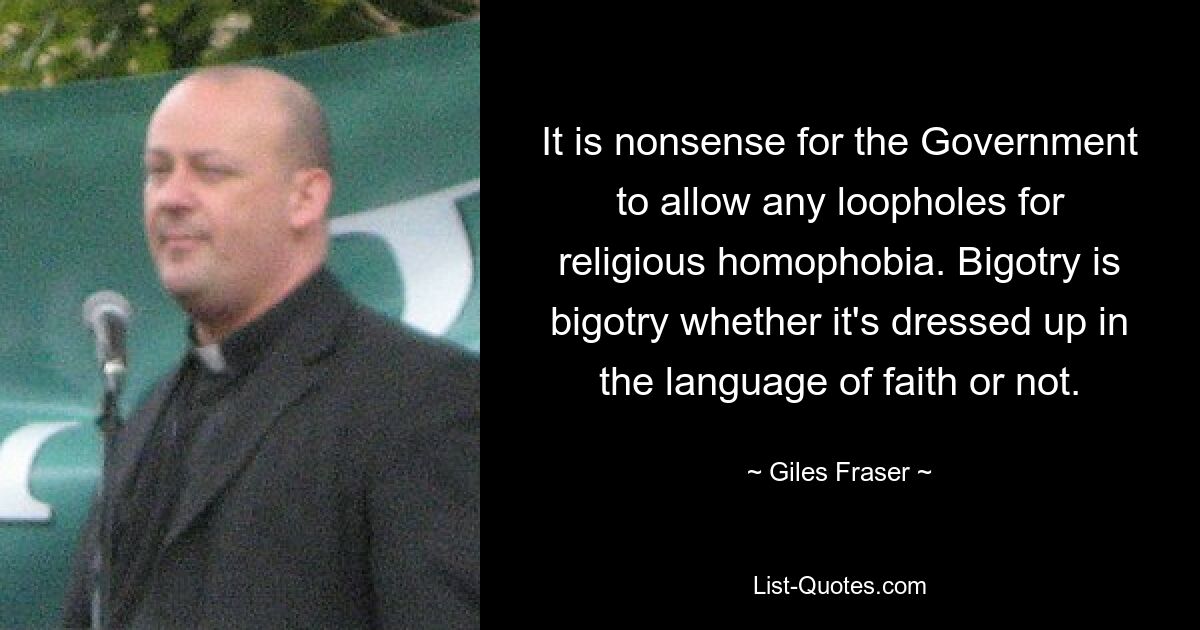 It is nonsense for the Government to allow any loopholes for religious homophobia. Bigotry is bigotry whether it's dressed up in the language of faith or not. — © Giles Fraser