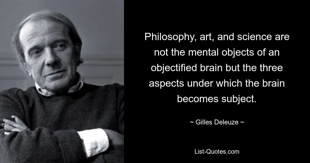 Philosophy, art, and science are not the mental objects of an objectified brain but the three aspects under which the brain becomes subject. — © Gilles Deleuze