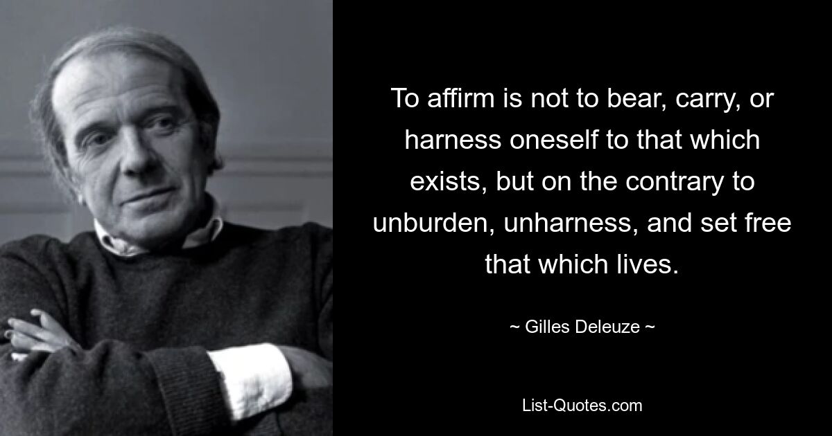 To affirm is not to bear, carry, or harness oneself to that which exists, but on the contrary to unburden, unharness, and set free that which lives. — © Gilles Deleuze