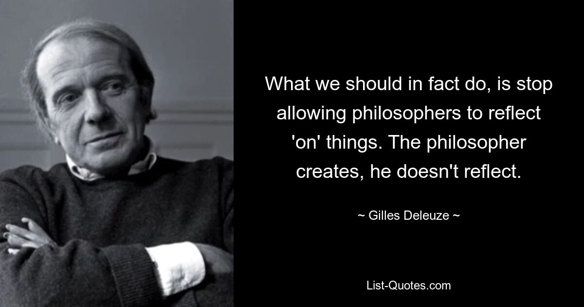 What we should in fact do, is stop allowing philosophers to reflect 'on' things. The philosopher creates, he doesn't reflect. — © Gilles Deleuze