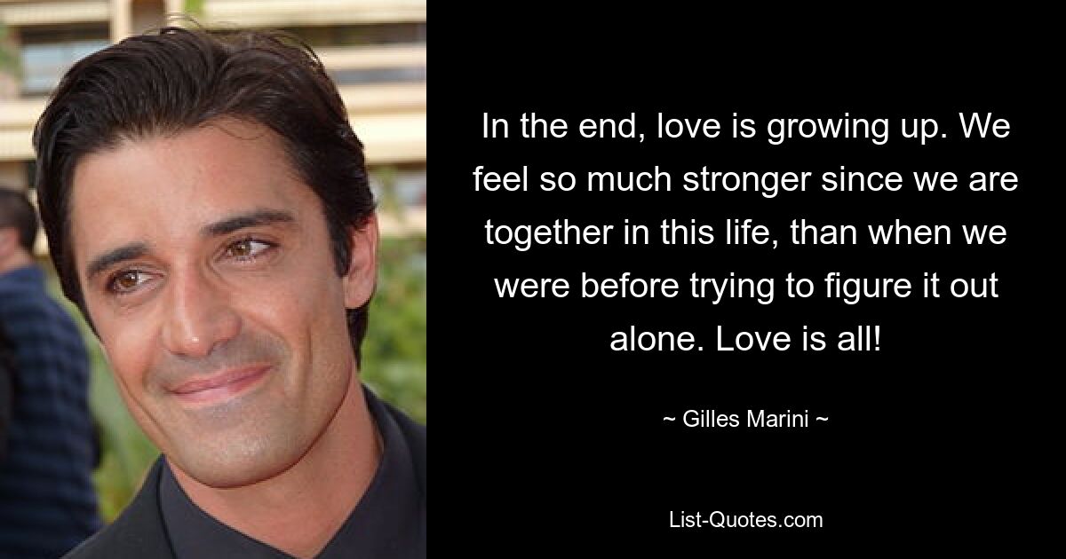 In the end, love is growing up. We feel so much stronger since we are together in this life, than when we were before trying to figure it out alone. Love is all! — © Gilles Marini