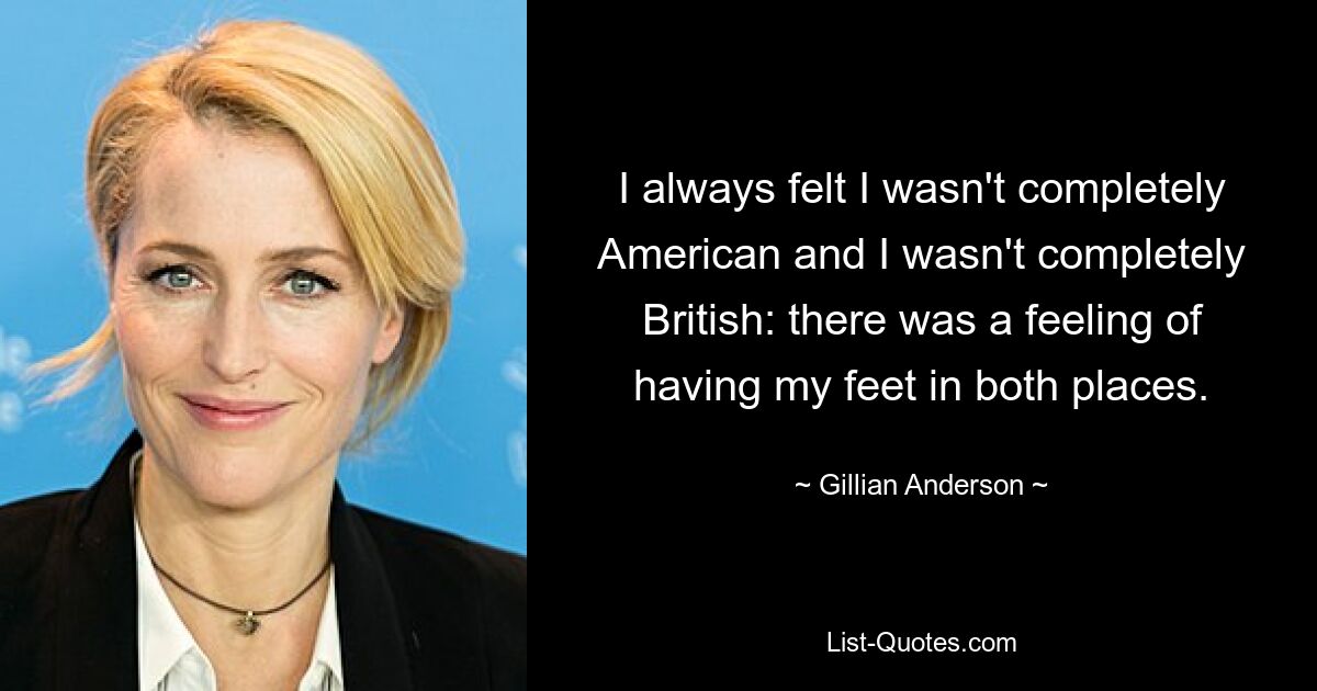 I always felt I wasn't completely American and I wasn't completely British: there was a feeling of having my feet in both places. — © Gillian Anderson