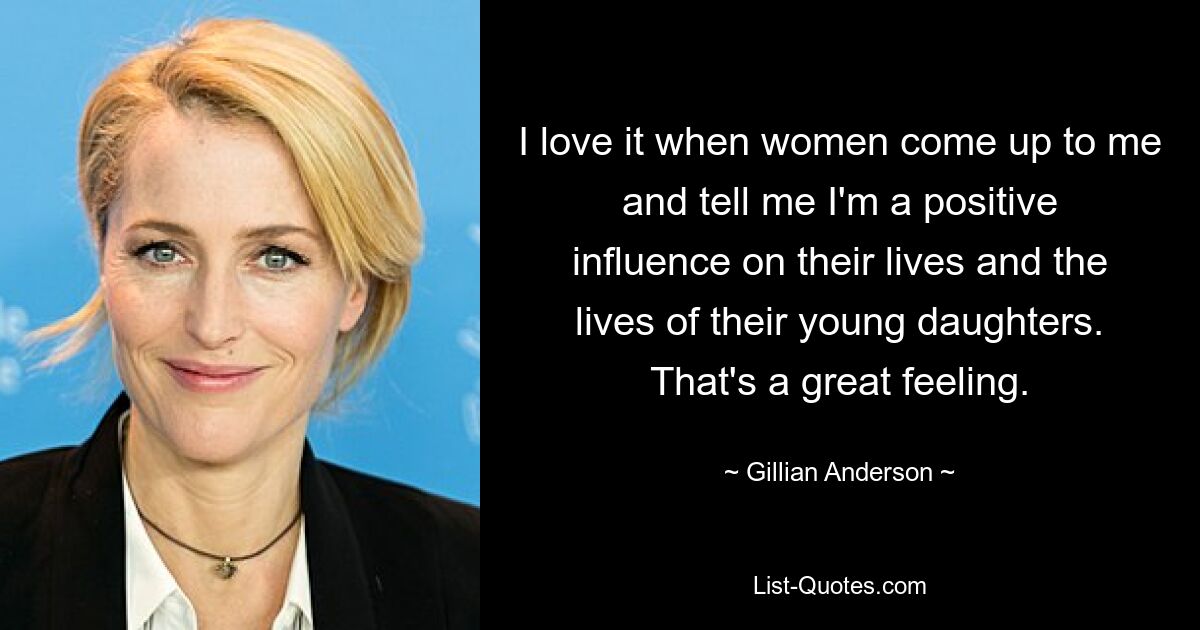 I love it when women come up to me and tell me I'm a positive influence on their lives and the lives of their young daughters. That's a great feeling. — © Gillian Anderson