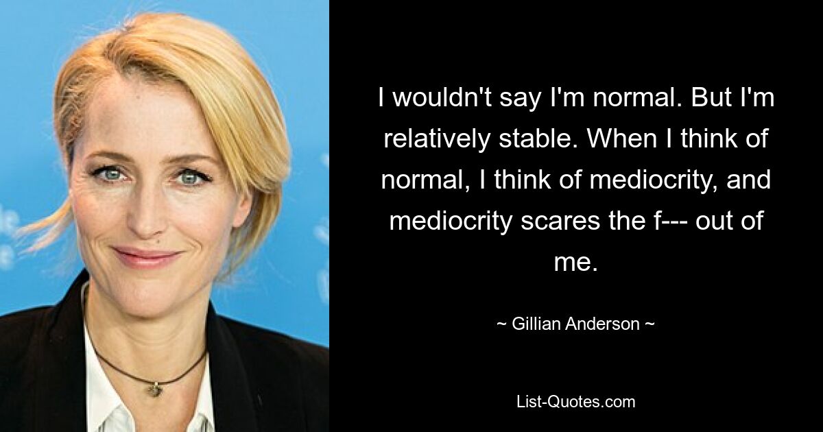 I wouldn't say I'm normal. But I'm relatively stable. When I think of normal, I think of mediocrity, and mediocrity scares the f--- out of me. — © Gillian Anderson