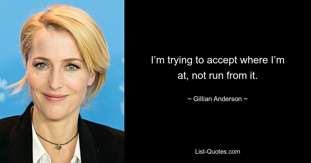 I’m trying to accept where I’m at, not run from it. — © Gillian Anderson