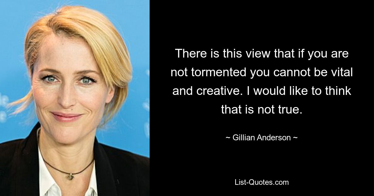 There is this view that if you are not tormented you cannot be vital and creative. I would like to think that is not true. — © Gillian Anderson