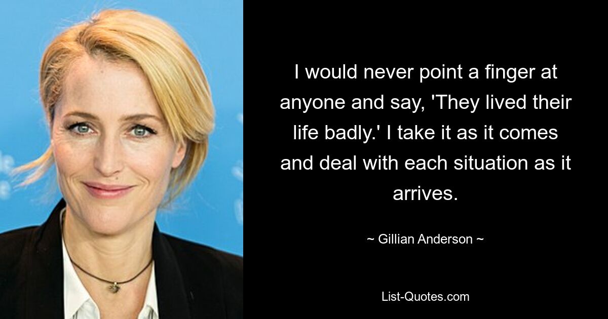 I would never point a finger at anyone and say, 'They lived their life badly.' I take it as it comes and deal with each situation as it arrives. — © Gillian Anderson