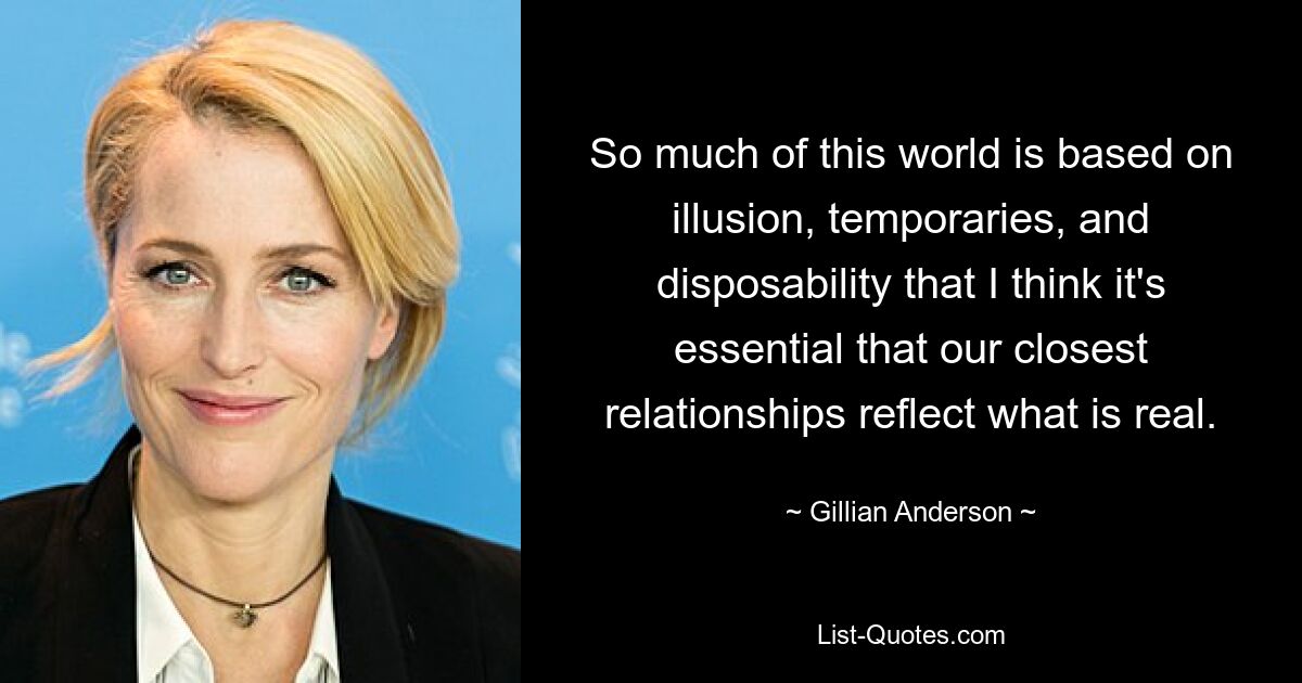 So much of this world is based on illusion, temporaries, and disposability that I think it's essential that our closest relationships reflect what is real. — © Gillian Anderson