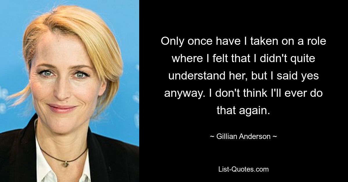 Only once have I taken on a role where I felt that I didn't quite understand her, but I said yes anyway. I don't think I'll ever do that again. — © Gillian Anderson