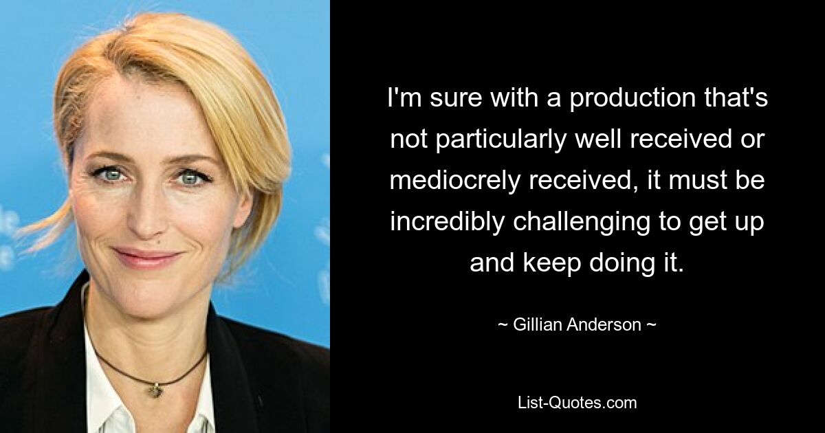 I'm sure with a production that's not particularly well received or mediocrely received, it must be incredibly challenging to get up and keep doing it. — © Gillian Anderson