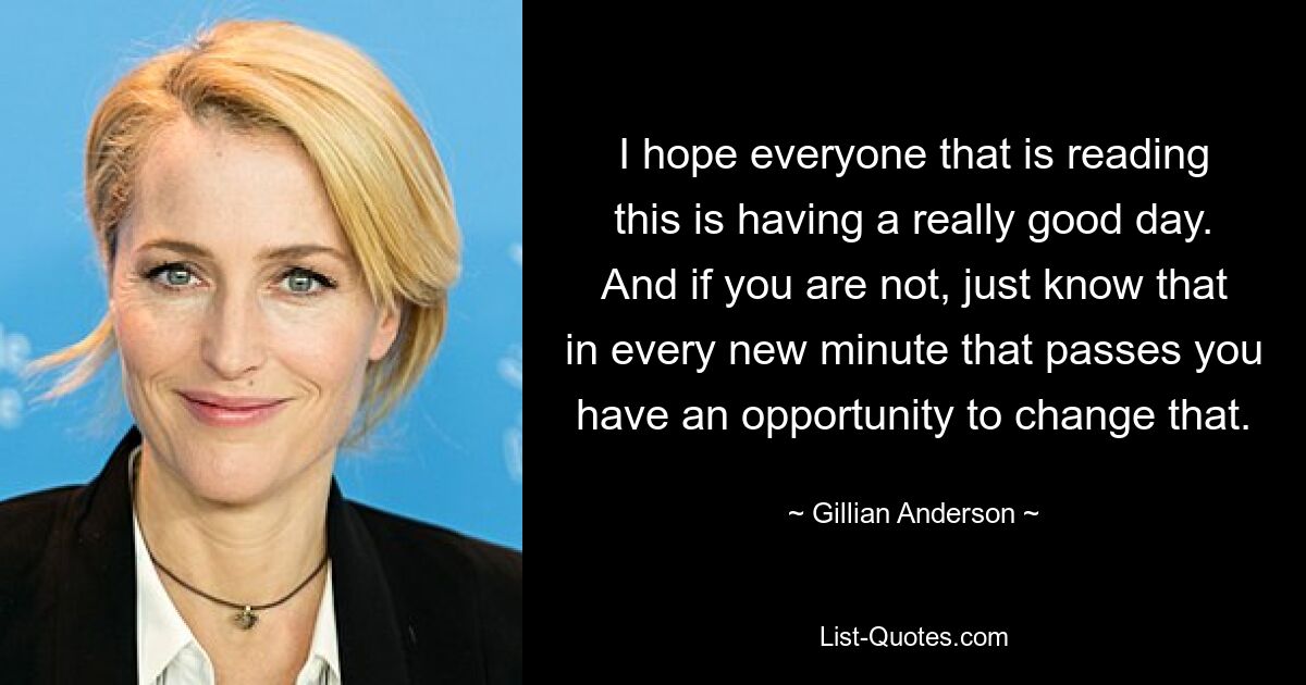 I hope everyone that is reading this is having a really good day. And if you are not, just know that in every new minute that passes you have an opportunity to change that. — © Gillian Anderson