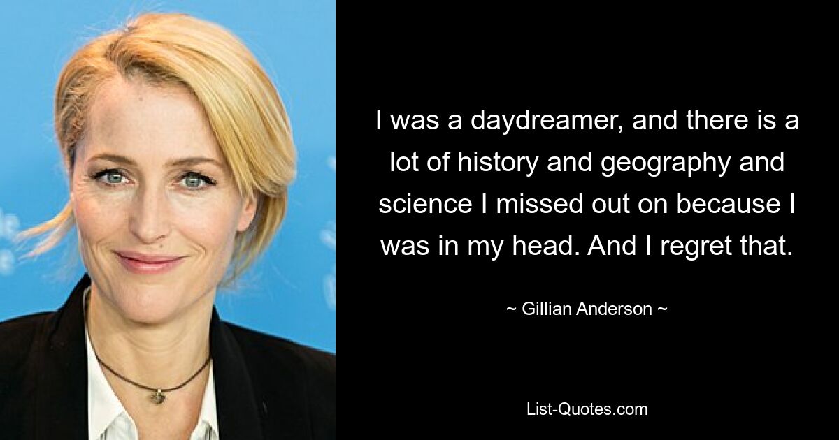 I was a daydreamer, and there is a lot of history and geography and science I missed out on because I was in my head. And I regret that. — © Gillian Anderson