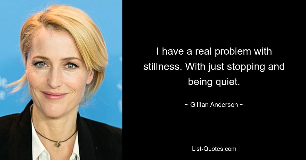 I have a real problem with stillness. With just stopping and being quiet. — © Gillian Anderson