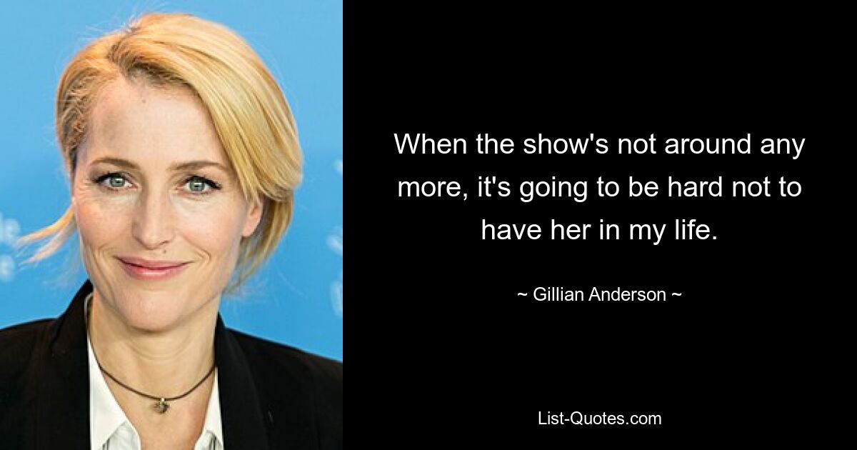 When the show's not around any more, it's going to be hard not to have her in my life. — © Gillian Anderson