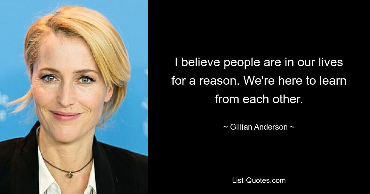 I believe people are in our lives for a reason. We're here to learn from each other. — © Gillian Anderson